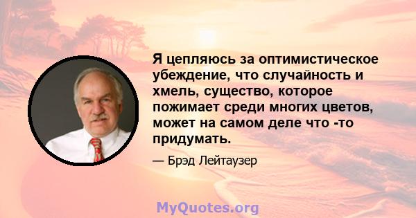 Я цепляюсь за оптимистическое убеждение, что случайность и хмель, существо, которое пожимает среди многих цветов, может на самом деле что -то придумать.