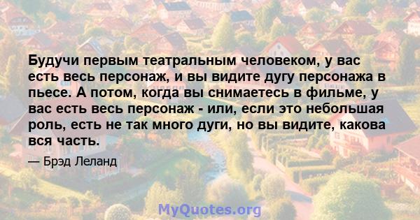 Будучи первым театральным человеком, у вас есть весь персонаж, и вы видите дугу персонажа в пьесе. А потом, когда вы снимаетесь в фильме, у вас есть весь персонаж - или, если это небольшая роль, есть не так много дуги,