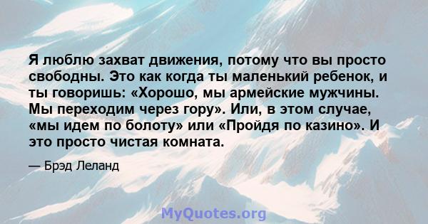 Я люблю захват движения, потому что вы просто свободны. Это как когда ты маленький ребенок, и ты говоришь: «Хорошо, мы армейские мужчины. Мы переходим через гору». Или, в этом случае, «мы идем по болоту» или «Пройдя по