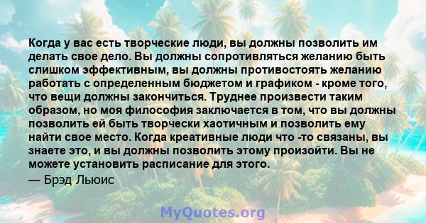 Когда у вас есть творческие люди, вы должны позволить им делать свое дело. Вы должны сопротивляться желанию быть слишком эффективным, вы должны противостоять желанию работать с определенным бюджетом и графиком - кроме