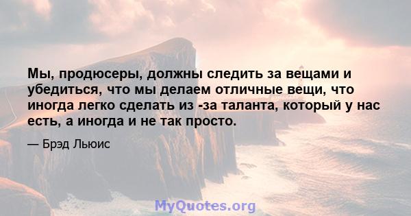 Мы, продюсеры, должны следить за вещами и убедиться, что мы делаем отличные вещи, что иногда легко сделать из -за таланта, который у нас есть, а иногда и не так просто.