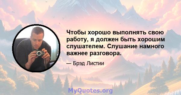 Чтобы хорошо выполнять свою работу, я должен быть хорошим слушателем. Слушание намного важнее разговора.