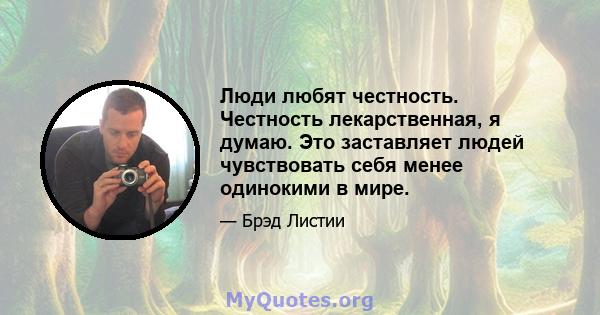 Люди любят честность. Честность лекарственная, я думаю. Это заставляет людей чувствовать себя менее одинокими в мире.