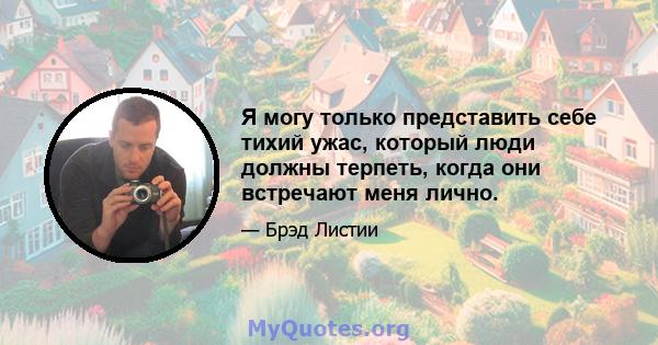 Я могу только представить себе тихий ужас, который люди должны терпеть, когда они встречают меня лично.