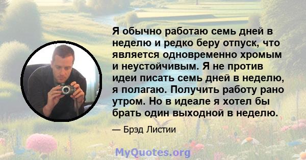 Я обычно работаю семь дней в неделю и редко беру отпуск, что является одновременно хромым и неустойчивым. Я не против идеи писать семь дней в неделю, я полагаю. Получить работу рано утром. Но в идеале я хотел бы брать