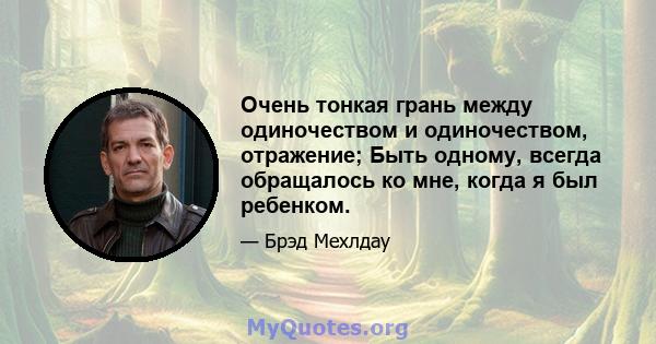 Очень тонкая грань между одиночеством и одиночеством, отражение; Быть одному, всегда обращалось ко мне, когда я был ребенком.