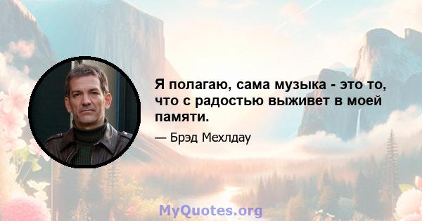 Я полагаю, сама музыка - это то, что с радостью выживет в моей памяти.