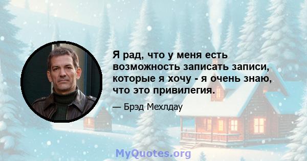 Я рад, что у меня есть возможность записать записи, которые я хочу - я очень знаю, что это привилегия.