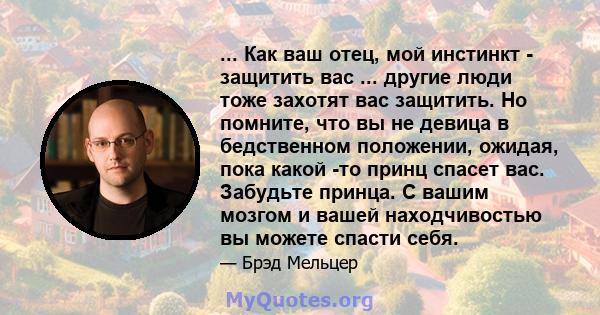 ... Как ваш отец, мой инстинкт - защитить вас ... другие люди тоже захотят вас защитить. Но помните, что вы не девица в бедственном положении, ожидая, пока какой -то принц спасет вас. Забудьте принца. С вашим мозгом и