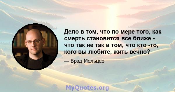 Дело в том, что по мере того, как смерть становится все ближе - что так не так в том, что кто -то, кого вы любите, жить вечно?