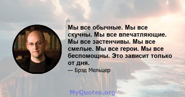 Мы все обычные. Мы все скучны. Мы все впечатляющие. Мы все застенчивы. Мы все смелые. Мы все герои. Мы все беспомощны. Это зависит только от дня.