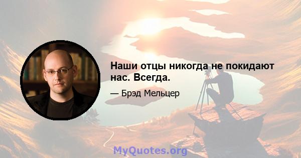 Наши отцы никогда не покидают нас. Всегда.