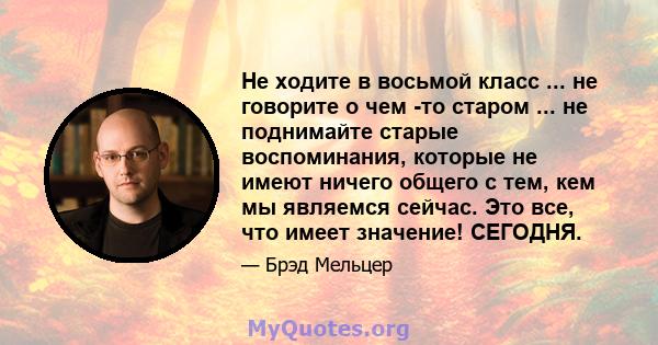 Не ходите в восьмой класс ... не говорите о чем -то старом ... не поднимайте старые воспоминания, которые не имеют ничего общего с тем, кем мы являемся сейчас. Это все, что имеет значение! СЕГОДНЯ.