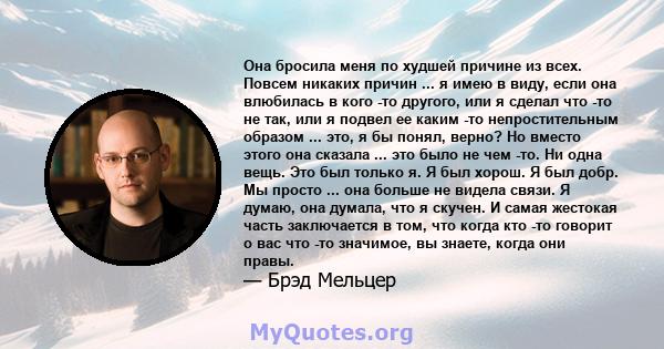 Она бросила меня по худшей причине из всех. Повсем никаких причин ... я имею в виду, если она влюбилась в кого -то другого, или я сделал что -то не так, или я подвел ее каким -то непростительным образом ... это, я бы