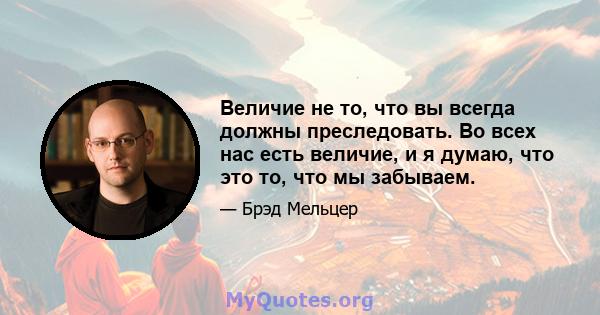 Величие не то, что вы всегда должны преследовать. Во всех нас есть величие, и я думаю, что это то, что мы забываем.