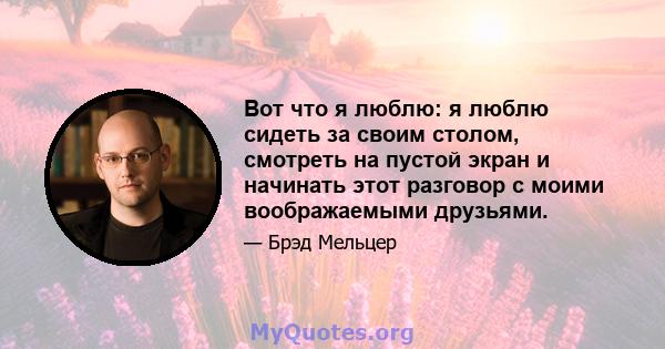 Вот что я люблю: я люблю сидеть за своим столом, смотреть на пустой экран и начинать этот разговор с моими воображаемыми друзьями.