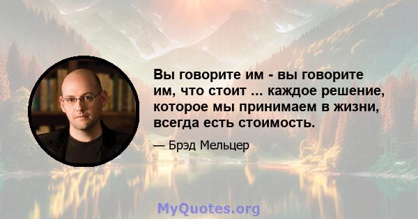 Вы говорите им - вы говорите им, что стоит ... каждое решение, которое мы принимаем в жизни, всегда есть стоимость.