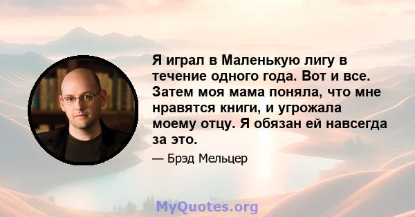 Я играл в Маленькую лигу в течение одного года. Вот и все. Затем моя мама поняла, что мне нравятся книги, и угрожала моему отцу. Я обязан ей навсегда за это.