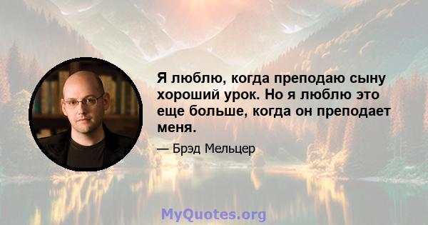 Я люблю, когда преподаю сыну хороший урок. Но я люблю это еще больше, когда он преподает меня.