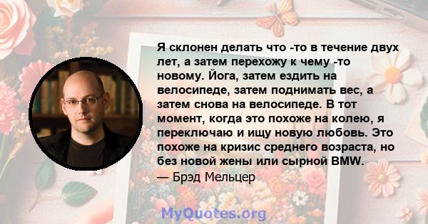 Я склонен делать что -то в течение двух лет, а затем перехожу к чему -то новому. Йога, затем ездить на велосипеде, затем поднимать вес, а затем снова на велосипеде. В тот момент, когда это похоже на колею, я переключаю