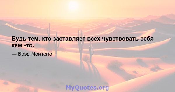 Будь тем, кто заставляет всех чувствовать себя кем -то.