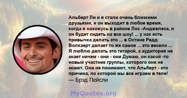 Альберт Ли и я стали очень близкими друзьями, и он выходит в любое время, когда я нахожусь в районе Лос -Анджелеса, и он будет сидеть на все шоу! ... у нас есть привычка делать это ... в Остине Редд Волкаерт делает то