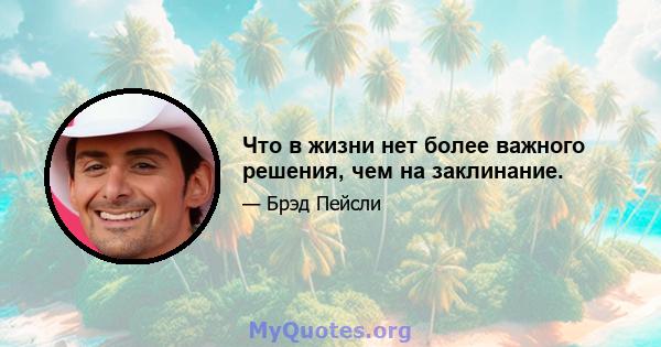 Что в жизни нет более важного решения, чем на заклинание.