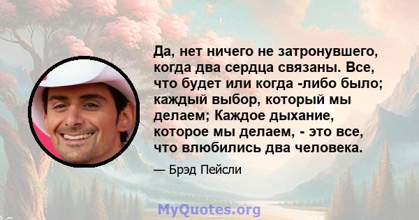 Да, нет ничего не затронувшего, когда два сердца связаны. Все, что будет или когда -либо было; каждый выбор, который мы делаем; Каждое дыхание, которое мы делаем, - это все, что влюбились два человека.