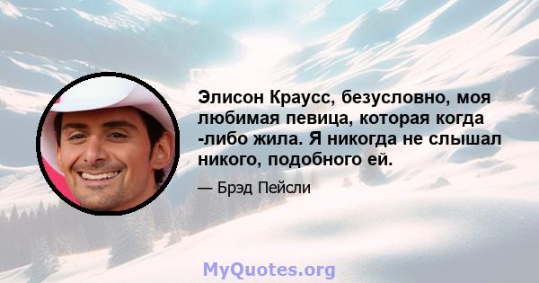 Элисон Краусс, безусловно, моя любимая певица, которая когда -либо жила. Я никогда не слышал никого, подобного ей.