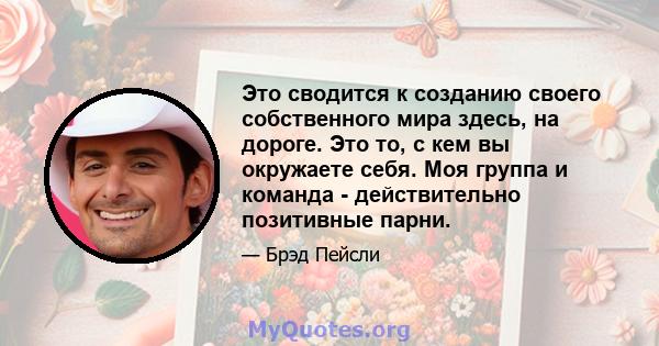 Это сводится к созданию своего собственного мира здесь, на дороге. Это то, с кем вы окружаете себя. Моя группа и команда - действительно позитивные парни.