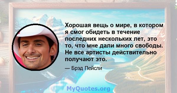 Хорошая вещь о мире, в котором я смог обидеть в течение последних нескольких лет, это то, что мне дали много свободы. Не все артисты действительно получают это.