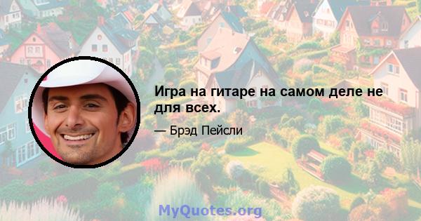 Игра на гитаре на самом деле не для всех.