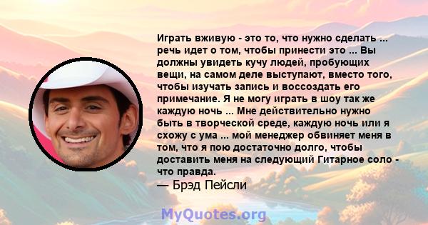 Играть вживую - это то, что нужно сделать ... речь идет о том, чтобы принести это ... Вы должны увидеть кучу людей, пробующих вещи, на самом деле выступают, вместо того, чтобы изучать запись и воссоздать его примечание. 