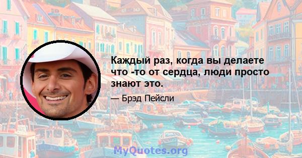 Каждый раз, когда вы делаете что -то от сердца, люди просто знают это.