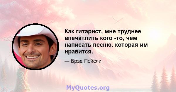 Как гитарист, мне труднее впечатлить кого -то, чем написать песню, которая им нравится.