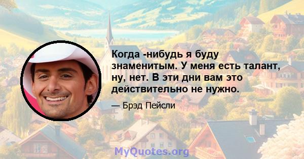 Когда -нибудь я буду знаменитым. У меня есть талант, ну, нет. В эти дни вам это действительно не нужно.