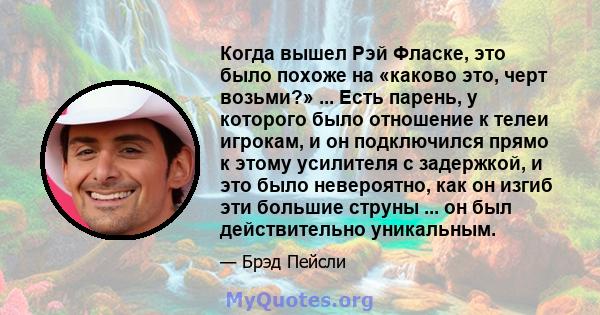 Когда вышел Рэй Фласке, это было похоже на «каково это, черт возьми?» ... Есть парень, у которого было отношение к телеи игрокам, и он подключился прямо к этому усилителя с задержкой, и это было невероятно, как он изгиб 