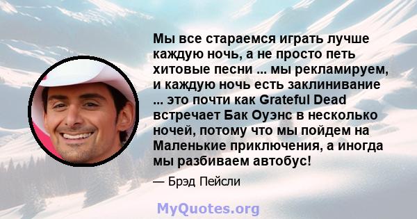 Мы все стараемся играть лучше каждую ночь, а не просто петь хитовые песни ... мы рекламируем, и каждую ночь есть заклинивание ... это почти как Grateful Dead встречает Бак Оуэнс в несколько ночей, потому что мы пойдем