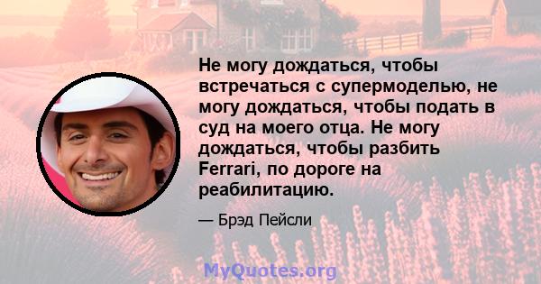 Не могу дождаться, чтобы встречаться с супермоделью, не могу дождаться, чтобы подать в суд на моего отца. Не могу дождаться, чтобы разбить Ferrari, по дороге на реабилитацию.