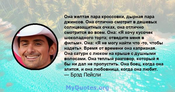 Она желтая пара кроссовки, дырная пара джинсов. Она отлично смотрит в дешевых солнцезащитных очках, она отлично смотрится во всем. Она: «Я хочу кусочек шоколадного торта; отведите меня в фильм». Она: «Я не могу найти