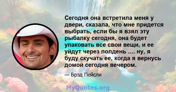 Сегодня она встретила меня у двери, сказала, что мне придется выбрать, если бы я взял эту рыбалку сегодня, она будет упаковать все свои вещи, и ее уйдут через полдень .... ну, я буду скучать ее, когда я вернусь домой