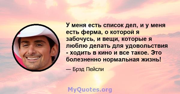 У меня есть список дел, и у меня есть ферма, о которой я забочусь, и вещи, которые я люблю делать для удовольствия - ходить в кино и все такое. Это болезненно нормальная жизнь!