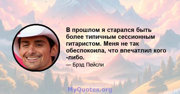 В прошлом я старался быть более типичным сессионным гитаристом. Меня не так обеспокоила, что впечатлил кого -либо.