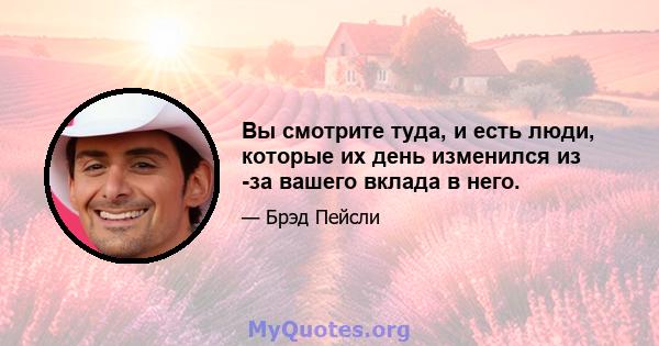 Вы смотрите туда, и есть люди, которые их день изменился из -за вашего вклада в него.