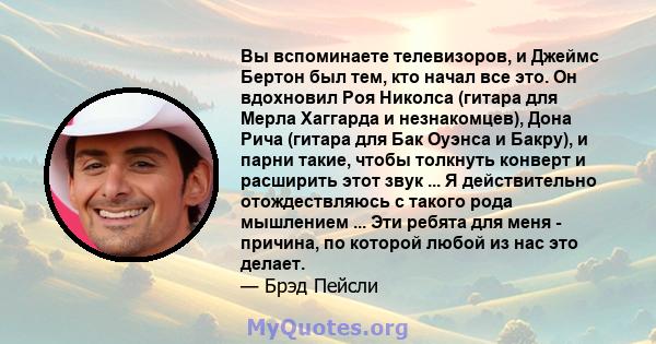 Вы вспоминаете телевизоров, и Джеймс Бертон был тем, кто начал все это. Он вдохновил Роя Николса (гитара для Мерла Хаггарда и незнакомцев), Дона Рича (гитара для Бак Оуэнса и Бакру), и парни такие, чтобы толкнуть