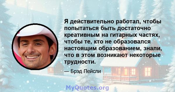 Я действительно работал, чтобы попытаться быть достаточно креативным на гитарных частях, чтобы те, кто не образовался настоящим образованием, знали, что в этом возникают некоторые трудности.