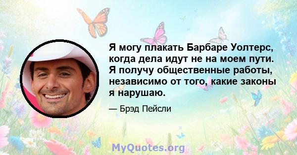 Я могу плакать Барбаре Уолтерс, когда дела идут не на моем пути. Я получу общественные работы, независимо от того, какие законы я нарушаю.