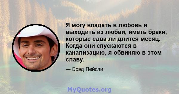 Я могу впадать в любовь и выходить из любви, иметь браки, которые едва ли длится месяц. Когда они спускаются в канализацию, я обвиняю в этом славу.