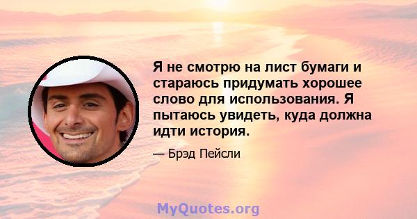 Я не смотрю на лист бумаги и стараюсь придумать хорошее слово для использования. Я пытаюсь увидеть, куда должна идти история.