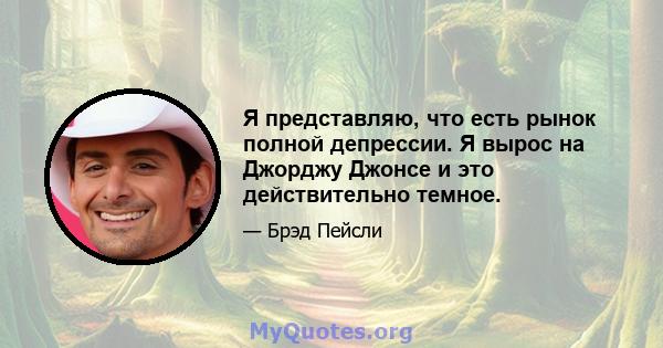 Я представляю, что есть рынок полной депрессии. Я вырос на Джорджу Джонсе и это действительно темное.